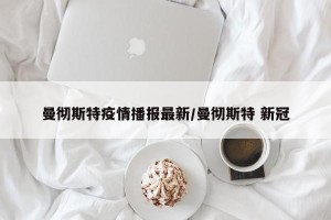 曼彻斯特疫情播报最新/曼彻斯特 新冠