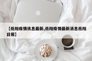【岳阳疫情讯息最新,岳阳疫情最新消息岳阳日报】