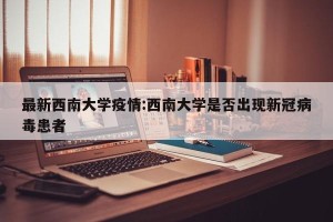 最新西南大学疫情:西南大学是否出现新冠病毒患者