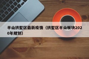 半山拱墅区最新疫情（拱墅区半山板块2020年规划）