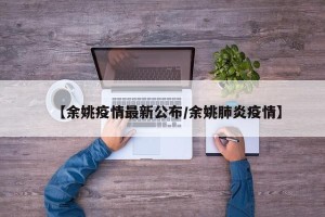 【余姚疫情最新公布/余姚肺炎疫情】