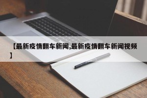 【最新疫情翻车新闻,最新疫情翻车新闻视频】