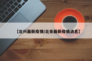 【北兴最新疫情/北亲最新疫情消息】