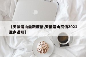 【安徽潜山最新疫情,安徽潜山疫情2021返乡通知】