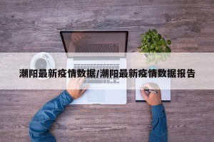 潮阳最新疫情数据/潮阳最新疫情数据报告