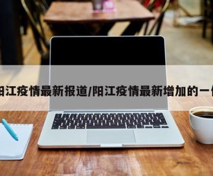 阳江疫情最新报道/阳江疫情最新增加的一位