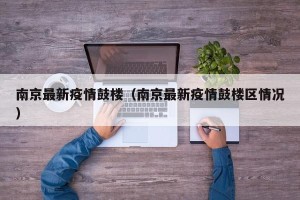 南京最新疫情鼓楼（南京最新疫情鼓楼区情况）