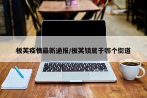 板芙疫情最新通报/板芙镇属于哪个街道