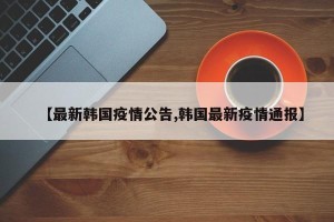 【最新韩国疫情公告,韩国最新疫情通报】
