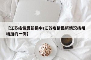 【江苏疫情最新扬中/江苏疫情最新情况扬州增加的一例】