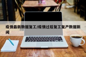 疫情最新数据复工/疫情过后复工复产数据新闻