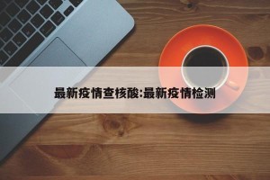 最新疫情查核酸:最新疫情检测