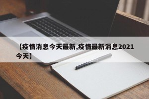 【疫情消息今天最新,疫情最新消息2021今天】