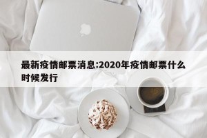 最新疫情邮票消息:2020年疫情邮票什么时候发行